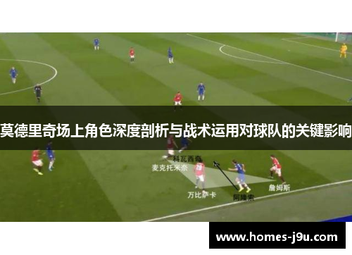 莫德里奇场上角色深度剖析与战术运用对球队的关键影响