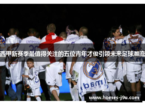 西甲新赛季最值得关注的五位青年才俊引领未来足球潮流