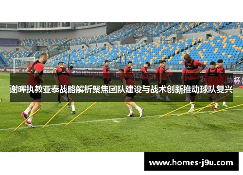 谢晖执教亚泰战略解析聚焦团队建设与战术创新推动球队复兴