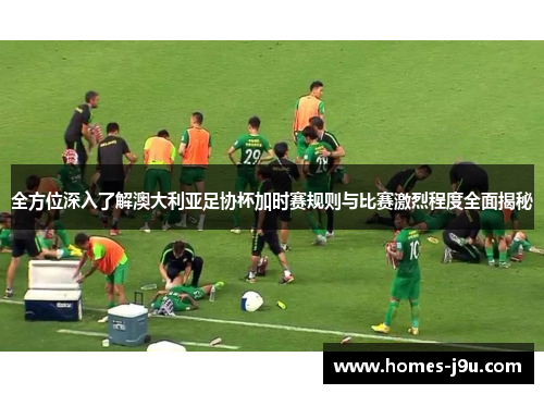 全方位深入了解澳大利亚足协杯加时赛规则与比赛激烈程度全面揭秘